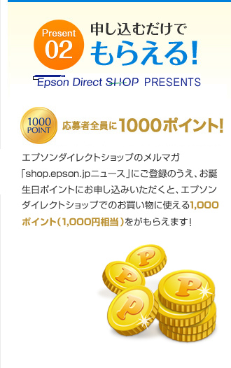 Present02　申し込むだけでもらえる！　応募者全員に1000ポイント！　エプソンダイレクトショップのメルマガ「shop.epson.jpニュース」にご登録のうえ、お誕生日ポイントにお申し込みいただくと、エプソンダイレクトショップでのお買い物に使える1,000ポイント（1,000円相当）をがもらえます！