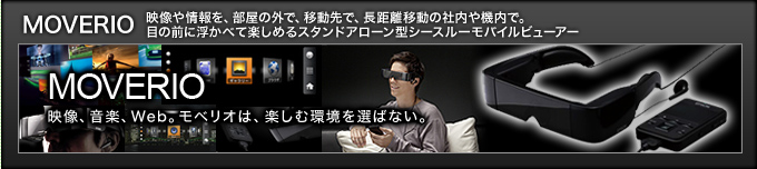 MOVERIO  映像や情報を、部屋の外で、移動先で、長距離移動の社内や機内で。目の前に浮かべて楽しめるスタンドアローン型シースルーモバイルビューアー 映像、音楽、Web。モベリオは、楽しむ場所を選ばない。