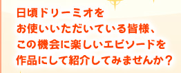 日頃ドリーミオをお使いいただいている皆様、この機会に楽しいエピソードを作品にして紹介してみませんか？