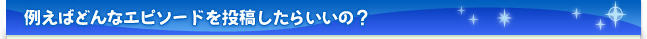 例えばどんなエピソードを投稿したらいいの？